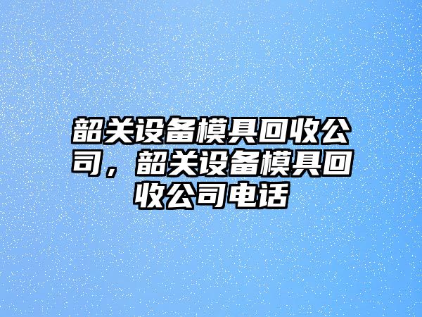 韶關(guān)設備模具回收公司，韶關(guān)設備模具回收公司電話(huà)