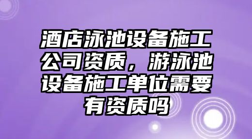 酒店泳池設備施工公司資質(zhì)，游泳池設備施工單位需要有資質(zhì)嗎
