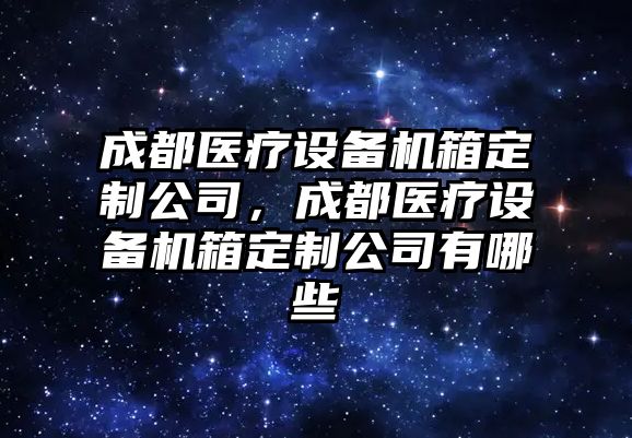 成都醫療設備機箱定制公司，成都醫療設備機箱定制公司有哪些