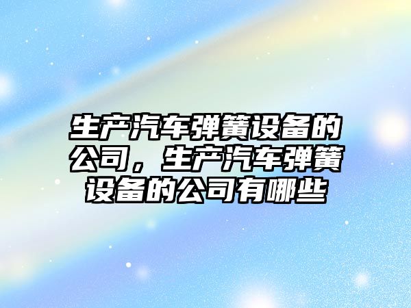 生產(chǎn)汽車(chē)彈簧設備的公司，生產(chǎn)汽車(chē)彈簧設備的公司有哪些