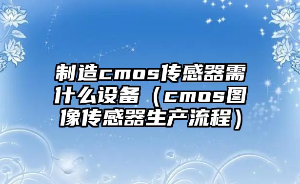 制造cmos傳感器需什么設備（cmos圖像傳感器生產(chǎn)流程）