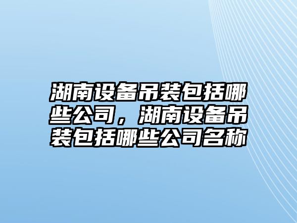 湖南設備吊裝包括哪些公司，湖南設備吊裝包括哪些公司名稱(chēng)
