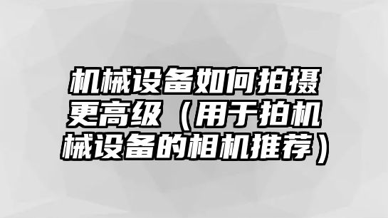 機械設備如何拍攝更高級（用于拍機械設備的相機推薦）