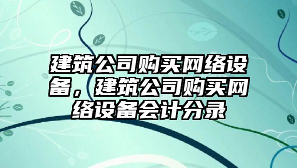 建筑公司購買(mǎi)網(wǎng)絡(luò )設備，建筑公司購買(mǎi)網(wǎng)絡(luò )設備會(huì )計分錄