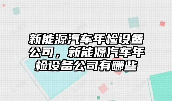 新能源汽車(chē)年檢設備公司，新能源汽車(chē)年檢設備公司有哪些