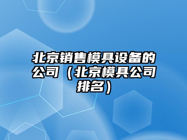 北京銷(xiāo)售模具設備的公司（北京模具公司排名）