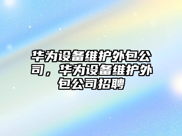 華為設備維護外包公司，華為設備維護外包公司招聘