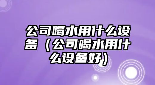 公司喝水用什么設備（公司喝水用什么設備好）