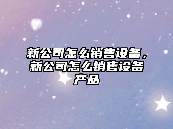 新公司怎么銷(xiāo)售設備，新公司怎么銷(xiāo)售設備產(chǎn)品
