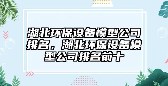湖北環(huán)保設備模型公司排名，湖北環(huán)保設備模型公司排名前十