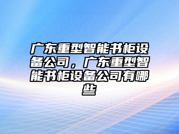 廣東重型智能書(shū)柜設備公司，廣東重型智能書(shū)柜設備公司有哪些