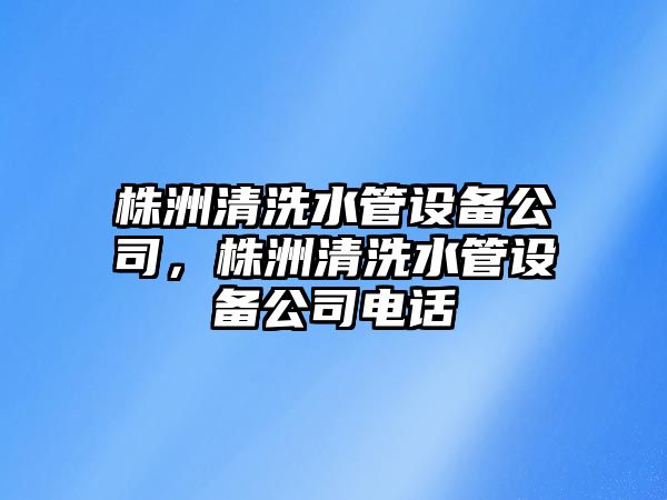 株洲清洗水管設備公司，株洲清洗水管設備公司電話(huà)