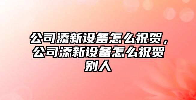 公司添新設備怎么祝賀，公司添新設備怎么祝賀別人