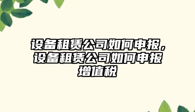設備租賃公司如何申報，設備租賃公司如何申報增值稅