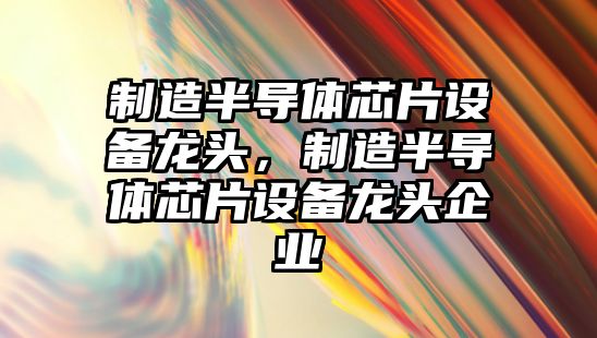 制造半導體芯片設備龍頭，制造半導體芯片設備龍頭企業(yè)