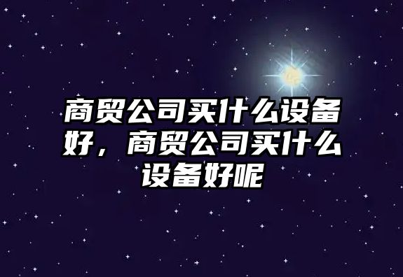 商貿公司買(mǎi)什么設備好，商貿公司買(mǎi)什么設備好呢