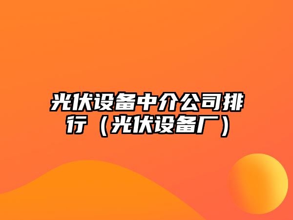 光伏設備中介公司排行（光伏設備廠(chǎng)）