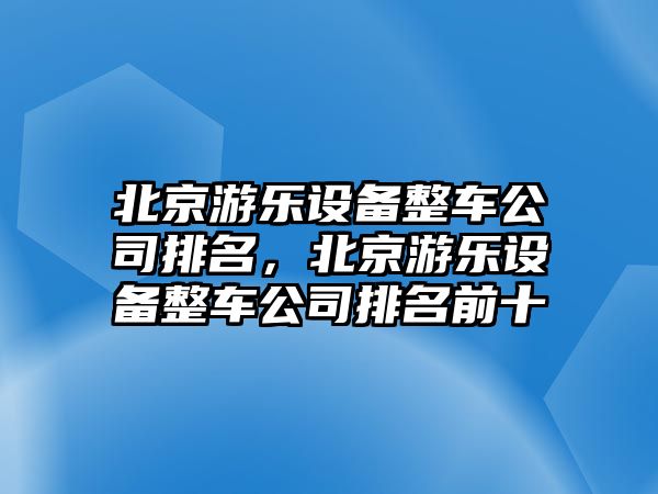 北京游樂(lè )設備整車(chē)公司排名，北京游樂(lè )設備整車(chē)公司排名前十
