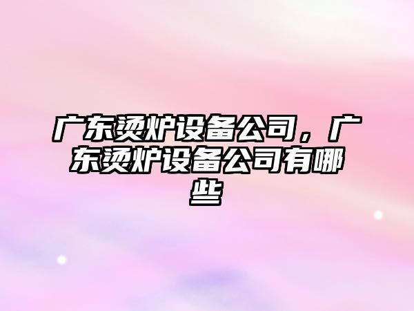 廣東燙爐設備公司，廣東燙爐設備公司有哪些