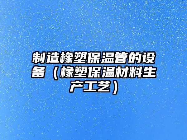 制造橡塑保溫管的設備（橡塑保溫材料生產(chǎn)工藝）