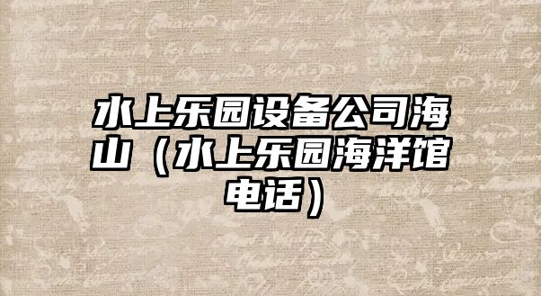 水上樂(lè )園設備公司海山（水上樂(lè )園海洋館電話(huà)）