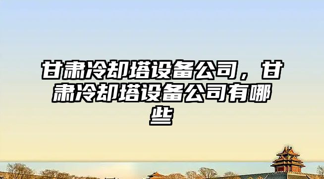甘肅冷卻塔設備公司，甘肅冷卻塔設備公司有哪些