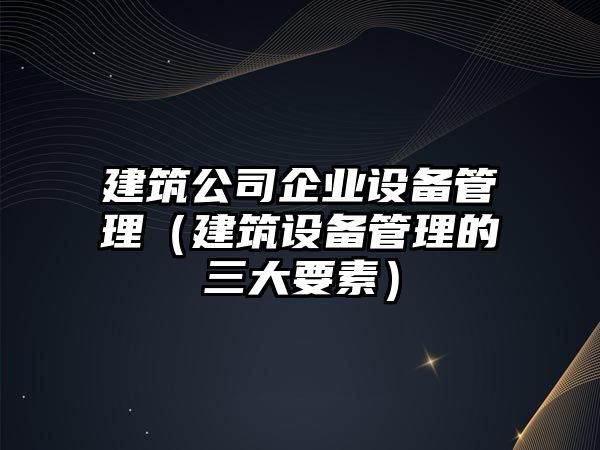 建筑公司企業(yè)設備管理（建筑設備管理的三大要素）