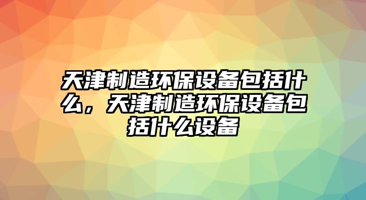 天津制造環(huán)保設備包括什么，天津制造環(huán)保設備包括什么設備