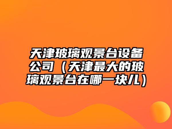 天津玻璃觀(guān)景臺設備公司（天津最大的玻璃觀(guān)景臺在哪一塊兒）