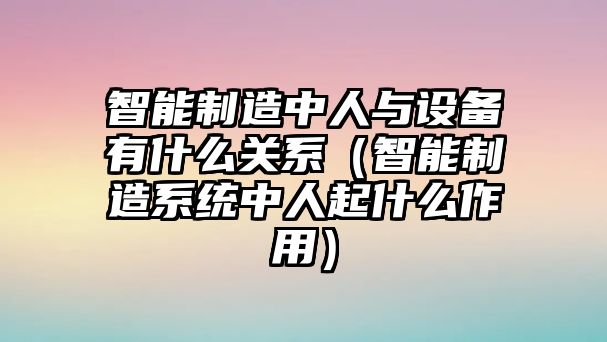 智能制造中人與設備有什么關(guān)系（智能制造系統中人起什么作用）