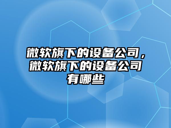 微軟旗下的設備公司，微軟旗下的設備公司有哪些