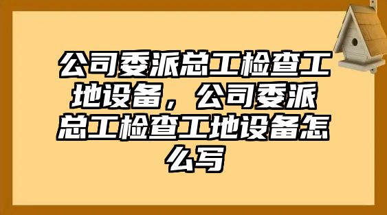 公司委派總工檢查工地設備，公司委派總工檢查工地設備怎么寫(xiě)