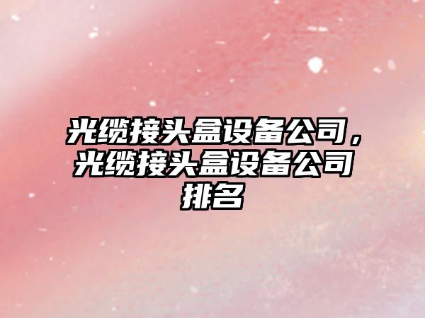 光纜接頭盒設備公司，光纜接頭盒設備公司排名