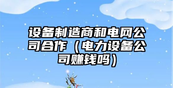 設備制造商和電網(wǎng)公司合作（電力設備公司賺錢(qián)嗎）
