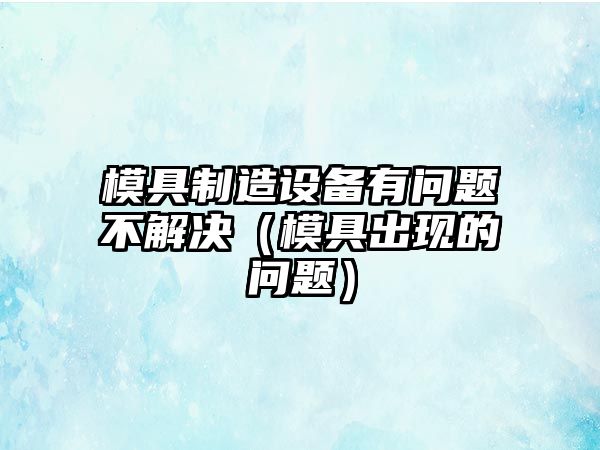 模具制造設備有問(wèn)題不解決（模具出現的問(wèn)題）