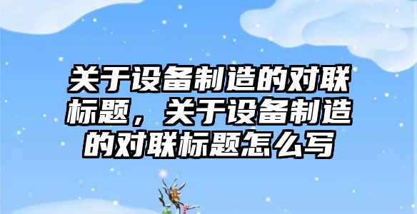關(guān)于設備制造的對聯(lián)標題，關(guān)于設備制造的對聯(lián)標題怎么寫(xiě)