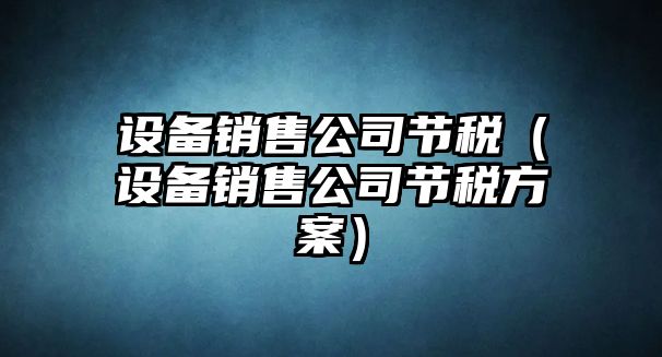 設備銷(xiāo)售公司節稅（設備銷(xiāo)售公司節稅方案）