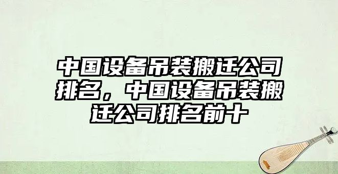 中國設備吊裝搬遷公司排名，中國設備吊裝搬遷公司排名前十