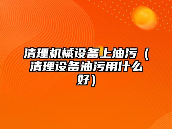 清理機械設備上油污（清理設備油污用什么好）
