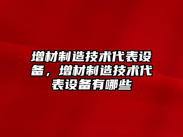 增材制造技術(shù)代表設備，增材制造技術(shù)代表設備有哪些