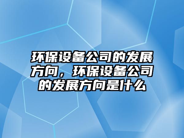 環(huán)保設備公司的發(fā)展方向，環(huán)保設備公司的發(fā)展方向是什么