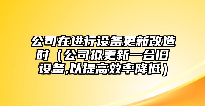 公司在進(jìn)行設備更新改造時(shí)（公司擬更新一臺舊設備,以提高效率降低）