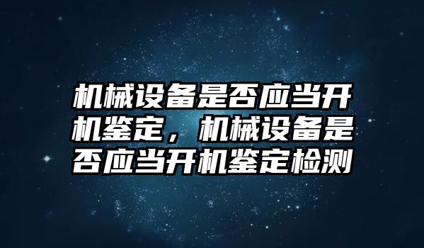 機械設備是否應當開(kāi)機鑒定，機械設備是否應當開(kāi)機鑒定檢測