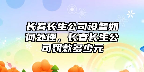 長(cháng)春長(cháng)生公司設備如何處理，長(cháng)春長(cháng)生公司罰款多少元