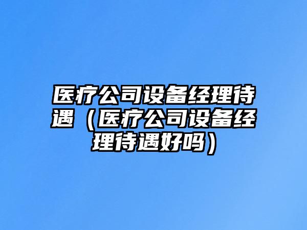 醫療公司設備經(jīng)理待遇（醫療公司設備經(jīng)理待遇好嗎）