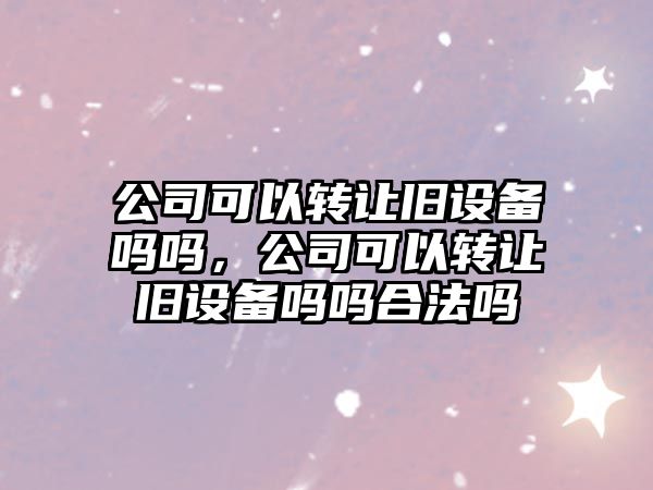 公司可以轉讓舊設備嗎嗎，公司可以轉讓舊設備嗎嗎合法嗎