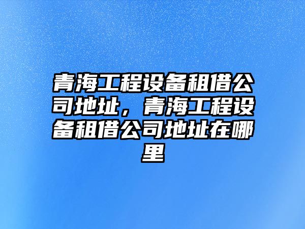 青海工程設備租借公司地址，青海工程設備租借公司地址在哪里