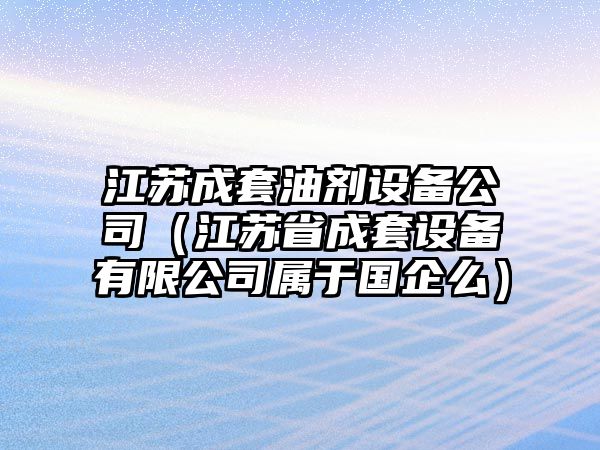 江蘇成套油劑設備公司（江蘇省成套設備有限公司屬于國企么）