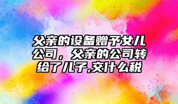 父親的設備贈予女兒公司，父親的公司轉給了兒子,交什么稅