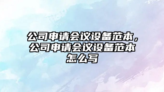 公司申請會(huì )議設備范本，公司申請會(huì )議設備范本怎么寫(xiě)